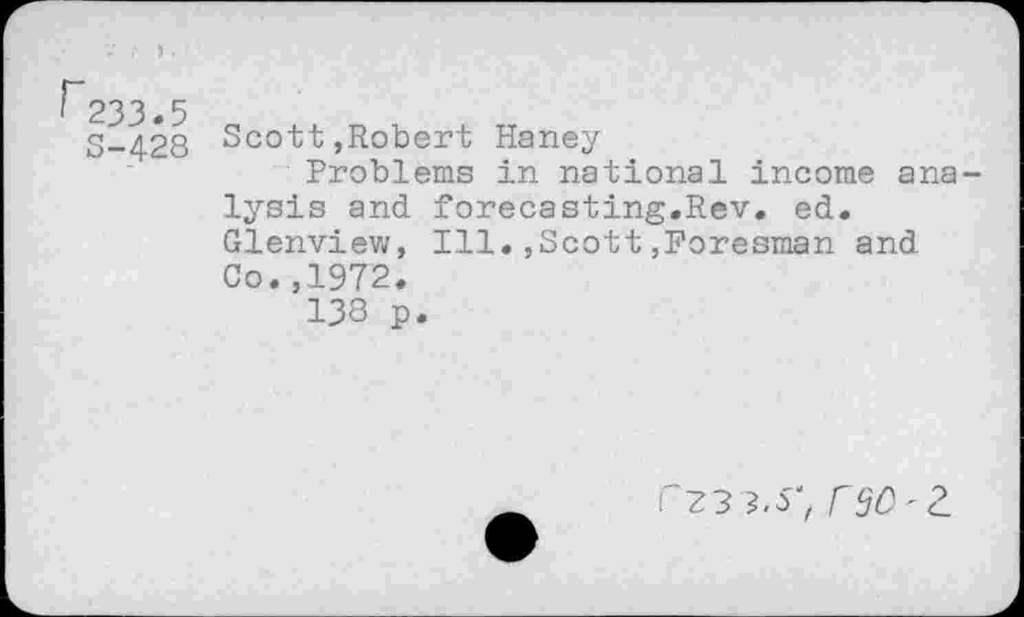 ﻿233.5
S-428
Scott,Robert Haney
Problems in national income ana lysis and forecasting.Rev. ed. Glenview, Ill.,Scott,Poresman and Co.,1972.
138 p.
r?3 ?.S‘ 090-2